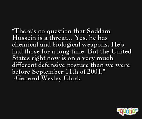 There's no question that Saddam Hussein is a threat... Yes, he has chemical and biological weapons. He's had those for a long time. But the United States right now is on a very much different defensive posture than we were before September 11th of 2001. -General Wesley Clark