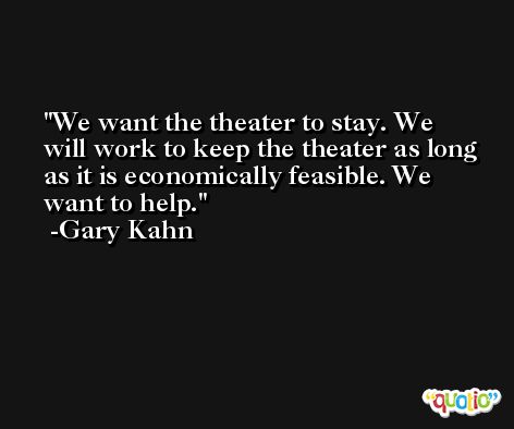 We want the theater to stay. We will work to keep the theater as long as it is economically feasible. We want to help. -Gary Kahn