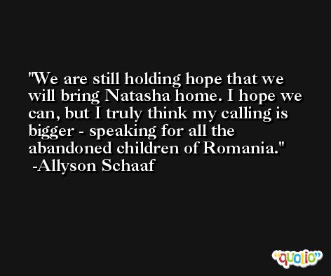 We are still holding hope that we will bring Natasha home. I hope we can, but I truly think my calling is bigger - speaking for all the abandoned children of Romania. -Allyson Schaaf