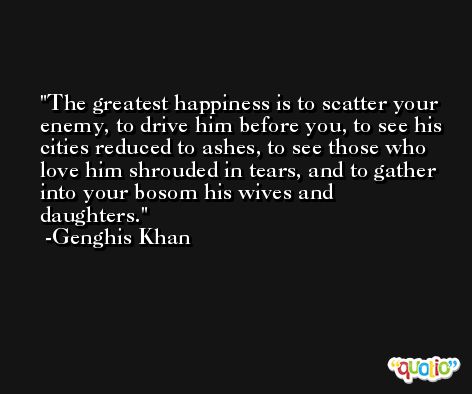 The greatest happiness is to scatter your enemy, to drive him before you, to see his cities reduced to ashes, to see those who love him shrouded in tears, and to gather into your bosom his wives and daughters. -Genghis Khan