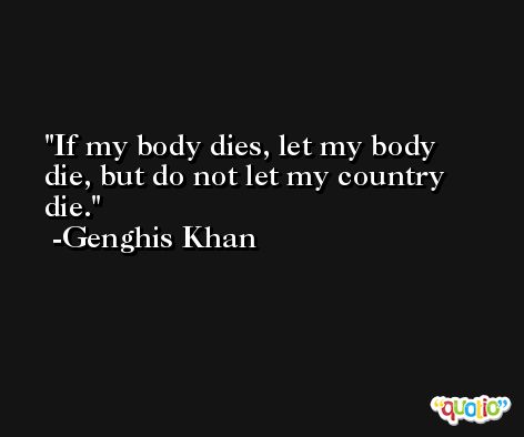 If my body dies, let my body die, but do not let my country die. -Genghis Khan