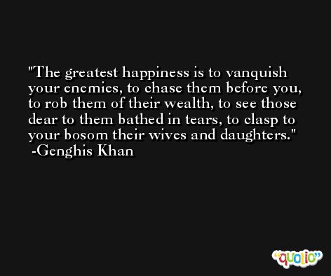 The greatest happiness is to vanquish your enemies, to chase them before you, to rob them of their wealth, to see those dear to them bathed in tears, to clasp to your bosom their wives and daughters. -Genghis Khan