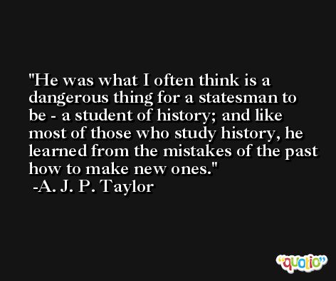 He was what I often think is a dangerous thing for a statesman to be - a student of history; and like most of those who study history, he learned from the mistakes of the past how to make new ones. -A. J. P. Taylor