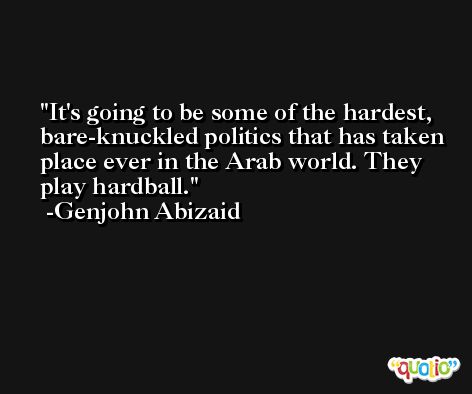 It's going to be some of the hardest, bare-knuckled politics that has taken place ever in the Arab world. They play hardball. -Genjohn Abizaid