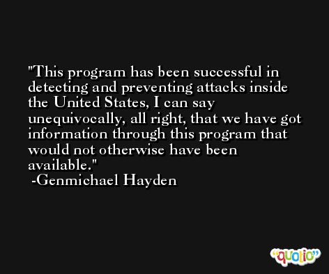 This program has been successful in detecting and preventing attacks inside the United States, I can say unequivocally, all right, that we have got information through this program that would not otherwise have been available. -Genmichael Hayden