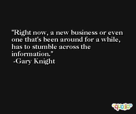 Right now, a new business or even one that's been around for a while, has to stumble across the information. -Gary Knight