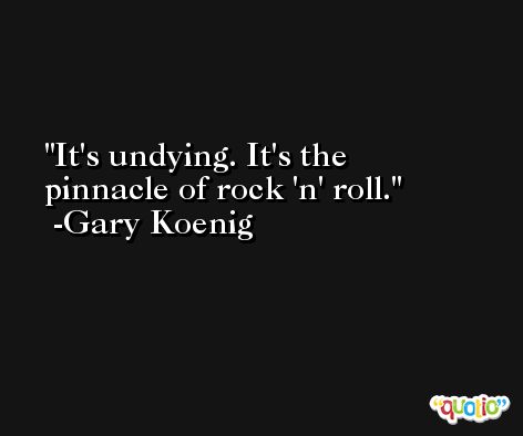 It's undying. It's the pinnacle of rock 'n' roll. -Gary Koenig