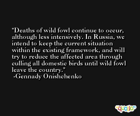 Deaths of wild fowl continue to occur, although less intensively. In Russia, we intend to keep the current situation within the existing framework, and will try to reduce the affected area through culling all domestic birds until wild fowl leave the country. -Gennady Onishchenko