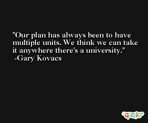 Our plan has always been to have multiple units. We think we can take it anywhere there's a university. -Gary Kovacs