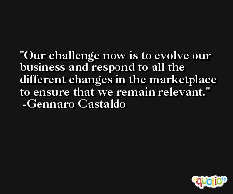 Our challenge now is to evolve our business and respond to all the different changes in the marketplace to ensure that we remain relevant. -Gennaro Castaldo