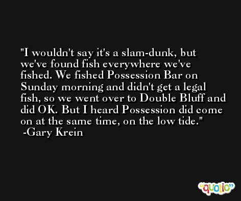 I wouldn't say it's a slam-dunk, but we've found fish everywhere we've fished. We fished Possession Bar on Sunday morning and didn't get a legal fish, so we went over to Double Bluff and did OK. But I heard Possession did come on at the same time, on the low tide. -Gary Krein
