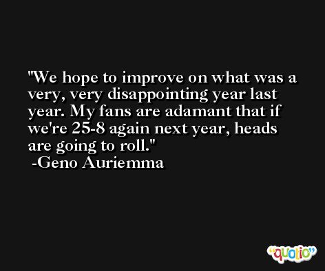 We hope to improve on what was a very, very disappointing year last year. My fans are adamant that if we're 25-8 again next year, heads are going to roll. -Geno Auriemma
