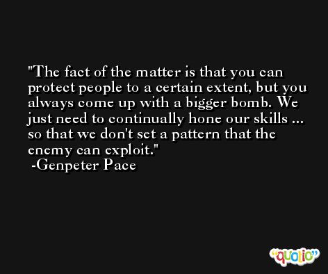 The fact of the matter is that you can protect people to a certain extent, but you always come up with a bigger bomb. We just need to continually hone our skills ... so that we don't set a pattern that the enemy can exploit. -Genpeter Pace