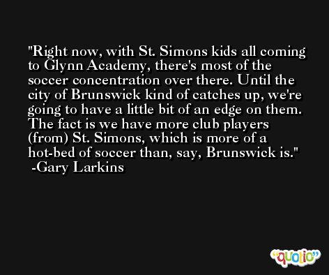 Right now, with St. Simons kids all coming to Glynn Academy, there's most of the soccer concentration over there. Until the city of Brunswick kind of catches up, we're going to have a little bit of an edge on them. The fact is we have more club players (from) St. Simons, which is more of a hot-bed of soccer than, say, Brunswick is. -Gary Larkins