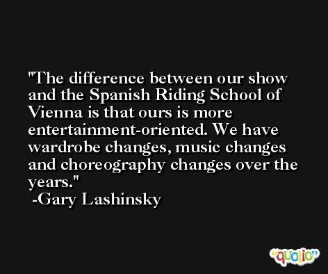 The difference between our show and the Spanish Riding School of Vienna is that ours is more entertainment-oriented. We have wardrobe changes, music changes and choreography changes over the years. -Gary Lashinsky