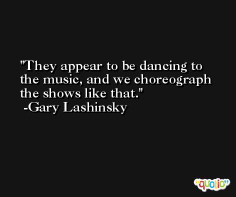 They appear to be dancing to the music, and we choreograph the shows like that. -Gary Lashinsky