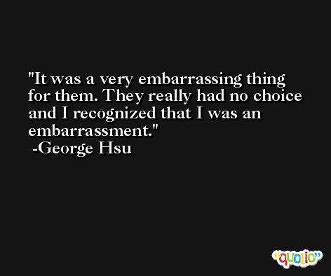 It was a very embarrassing thing for them. They really had no choice and I recognized that I was an embarrassment. -George Hsu