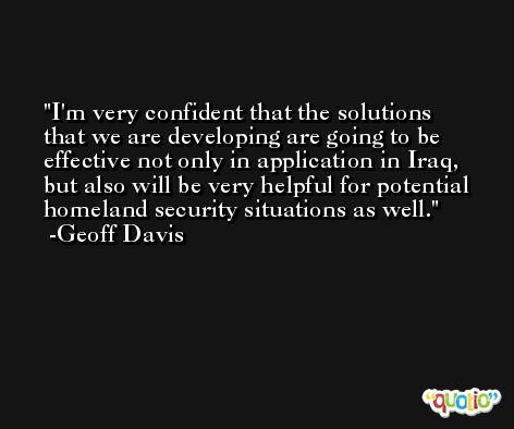 I'm very confident that the solutions that we are developing are going to be effective not only in application in Iraq, but also will be very helpful for potential homeland security situations as well. -Geoff Davis