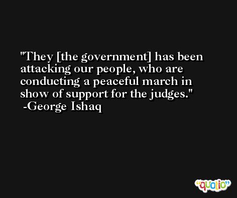 They [the government] has been attacking our people, who are conducting a peaceful march in show of support for the judges. -George Ishaq