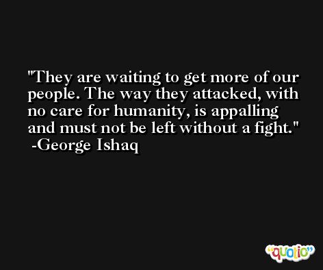 They are waiting to get more of our people. The way they attacked, with no care for humanity, is appalling and must not be left without a fight. -George Ishaq