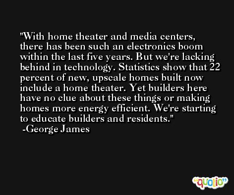 With home theater and media centers, there has been such an electronics boom within the last five years. But we're lacking behind in technology. Statistics show that 22 percent of new, upscale homes built now include a home theater. Yet builders here have no clue about these things or making homes more energy efficient. We're starting to educate builders and residents. -George James