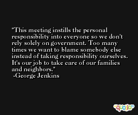 This meeting instills the personal responsibility into everyone so we don't rely solely on government. Too many times we want to blame somebody else instead of taking responsibility ourselves. It's our job to take care of our families and neighbors. -George Jenkins