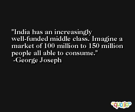 India has an increasingly well-funded middle class. Imagine a market of 100 million to 150 million people all able to consume. -George Joseph