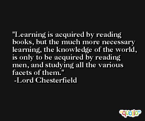 Learning is acquired by reading books, but the much more necessary learning, the knowledge of the world, is only to be acquired by reading men, and studying all the various facets of them. -Lord Chesterfield