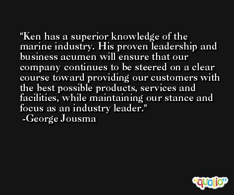 Ken has a superior knowledge of the marine industry. His proven leadership and business acumen will ensure that our company continues to be steered on a clear course toward providing our customers with the best possible products, services and facilities, while maintaining our stance and focus as an industry leader. -George Jousma