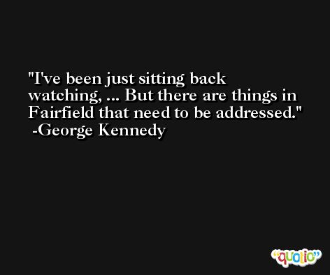 I've been just sitting back watching, ... But there are things in Fairfield that need to be addressed. -George Kennedy