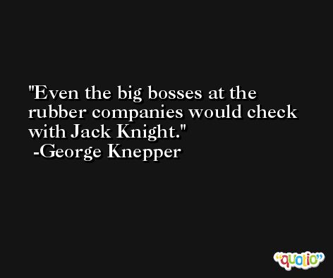Even the big bosses at the rubber companies would check with Jack Knight. -George Knepper