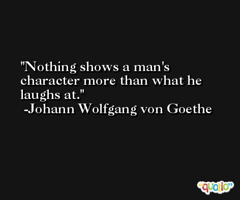 Nothing shows a man's character more than what he laughs at. -Johann Wolfgang von Goethe