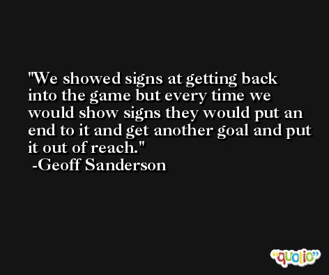 We showed signs at getting back into the game but every time we would show signs they would put an end to it and get another goal and put it out of reach. -Geoff Sanderson