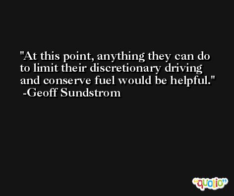 At this point, anything they can do to limit their discretionary driving and conserve fuel would be helpful. -Geoff Sundstrom