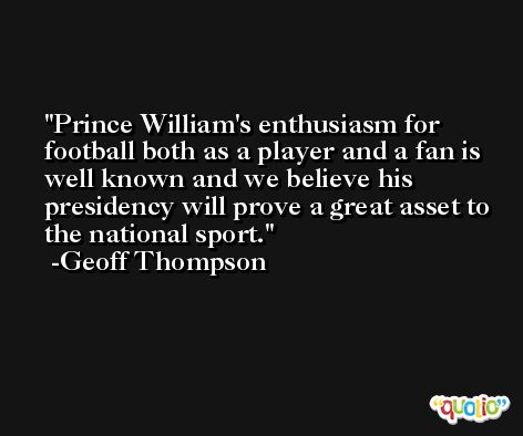 Prince William's enthusiasm for football both as a player and a fan is well known and we believe his presidency will prove a great asset to the national sport. -Geoff Thompson