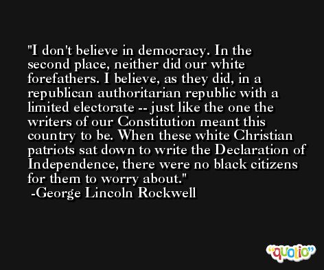 I don't believe in democracy. In the second place, neither did our white forefathers. I believe, as they did, in a republican authoritarian republic with a limited electorate -- just like the one the writers of our Constitution meant this country to be. When these white Christian patriots sat down to write the Declaration of Independence, there were no black citizens for them to worry about. -George Lincoln Rockwell