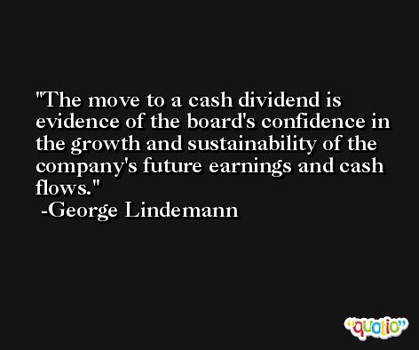 The move to a cash dividend is evidence of the board's confidence in the growth and sustainability of the company's future earnings and cash flows. -George Lindemann