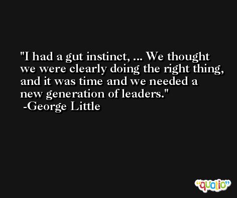 I had a gut instinct, ... We thought we were clearly doing the right thing, and it was time and we needed a new generation of leaders. -George Little