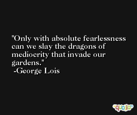 Only with absolute fearlessness can we slay the dragons of mediocrity that invade our gardens. -George Lois