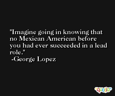Imagine going in knowing that no Mexican American before you had ever succeeded in a lead role. -George Lopez
