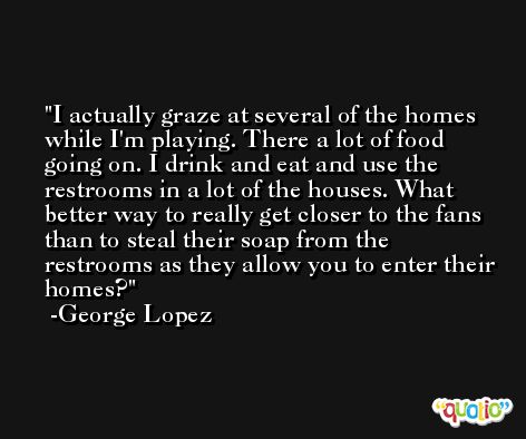 I actually graze at several of the homes while I'm playing. There a lot of food going on. I drink and eat and use the restrooms in a lot of the houses. What better way to really get closer to the fans than to steal their soap from the restrooms as they allow you to enter their homes? -George Lopez