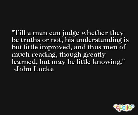 Till a man can judge whether they be truths or not, his understanding is but little improved, and thus men of much reading, though greatly learned, but may be little knowing. -John Locke