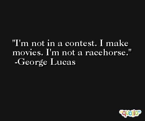 I'm not in a contest. I make movies. I'm not a racehorse. -George Lucas