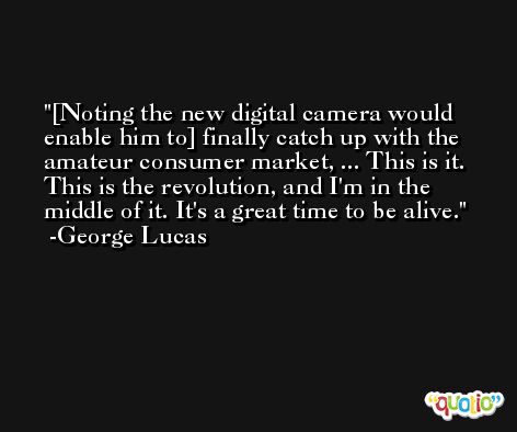 [Noting the new digital camera would enable him to] finally catch up with the amateur consumer market, ... This is it. This is the revolution, and I'm in the middle of it. It's a great time to be alive. -George Lucas