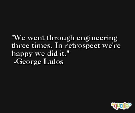 We went through engineering three times. In retrospect we're happy we did it. -George Lulos