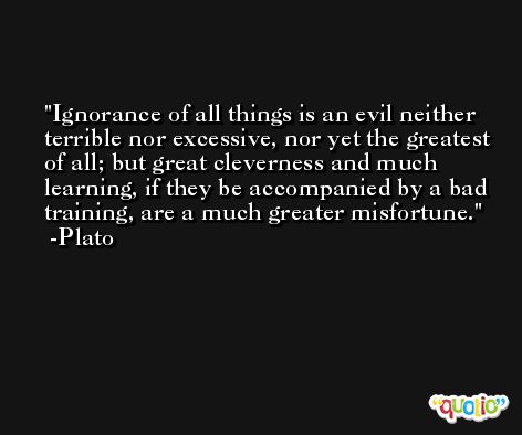 Ignorance of all things is an evil neither terrible nor excessive, nor yet the greatest of all; but great cleverness and much learning, if they be accompanied by a bad training, are a much greater misfortune. -Plato