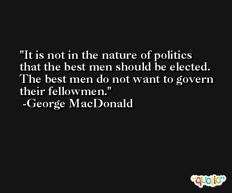 It is not in the nature of politics that the best men should be elected. The best men do not want to govern their fellowmen. -George MacDonald