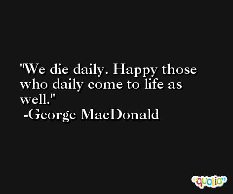 We die daily. Happy those who daily come to life as well. -George MacDonald