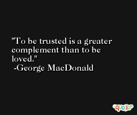 To be trusted is a greater complement than to be loved. -George MacDonald