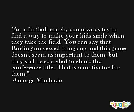 As a football coach, you always try to find a way to make your kids smile when they take the field. You can say that Burlington sewed things up and this game doesn't seem as important to them, but they still have a shot to share the conference title. That is a motivator for them. -George Machado